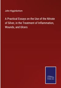 Produktbild: A Practical Essays on the Use of the Nitrate of Silver, in the Treatment of Inflammation, Wounds, and Ulcers