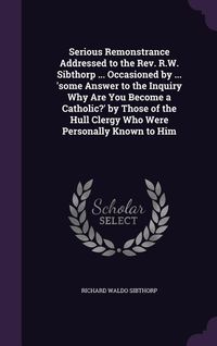Produktbild: Serious Remonstrance Addressed to the Rev. R.W. Sibthorp ... Occasioned by ... 'some Answer to the Inquiry Why Are You Become a Catholic?' by Those of