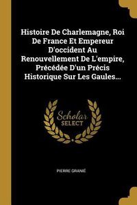 Produktbild: Histoire De Charlemagne, Roi De France Et Empereur D'occident Au Renouvellement De L'empire, Pr&eacute;c&eacute;d&eacute;e D'un Pr&eacute;cis Historique Sur Les Gaules...
