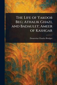 Produktbild: The Life of Yakoob Beg; Athalik Ghazi, and Badaulet; Ameer of Kashgar