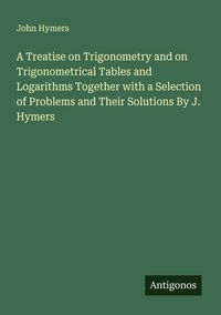 Produktbild: A Treatise on Trigonometry and on Trigonometrical Tables and Logarithms Together with a Selection of Problems and Their Solutions By J. Hymers