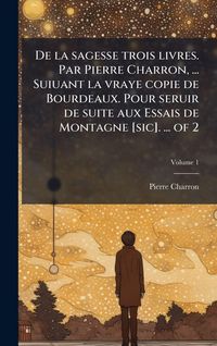 Produktbild: De la sagesse trois livres. Par Pierre Charron, ... Suiuant la vraye copie de Bourdeaux. Pour seruir de suite aux Essais de Montagne [sic]. ... of 2