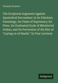 Produktbild: The Scriptural Argument Against Apostolical Succession: in Its Fabulous Genealogy, Its Claim of Supremacy for Peter, Its Graduated Scale of Ministeria