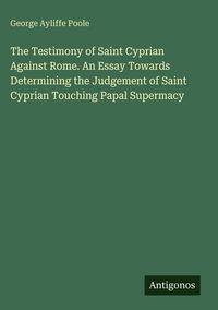 Produktbild: The Testimony of Saint Cyprian Against Rome. An Essay Towards Determining the Judgement of Saint Cyprian Touching Papal Supermacy