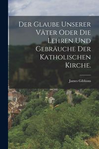 Produktbild: Der Glaube unserer V&auml;ter oder die Lehren und Gebr&auml;uche der katholischen Kirche.