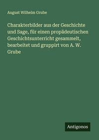 Produktbild: Charakterbilder aus der Geschichte und Sage, f&uuml;r einen prop&auml;deutischen Geschichtsunterricht gesammelt, bearbeitet und gruppirt von A. W. Grube