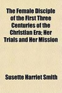 Produktbild: The Female Disciple of the First Three Centuries of the Christian Era; Her Trials and Her Mission
