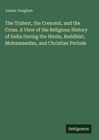 Produktbild: The Trident, the Crescent, and the Cross. A View of the Religious History of India During the Hindu, Buddhist, Mohammedan, and Christian Periods
