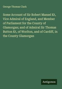 Produktbild: Some Account of Sir Robert Mansel Kt, Vice Admiral of England, and Member of Parliament for the County of Glamorgan; and of Admiral Sir Thomas Button
