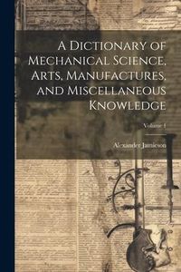 Produktbild: A Dictionary of Mechanical Science, Arts, Manufactures, and Miscellaneous Knowledge; Volume 1