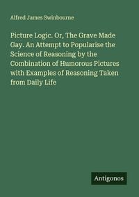 Produktbild: Picture Logic. Or, The Grave Made Gay. An Attempt to Popularise the Science of Reasoning by the Combination of Humorous Pictures with Examples of Reas