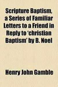 Produktbild: Scripture Baptism, a Series of Familiar Letters to a Friend in Reply to 'Christian Baptism' by B. Noel