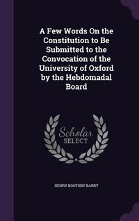 Produktbild: A Few Words On the Constitution to Be Submitted to the Convocation of the University of Oxford by the Hebdomadal Board