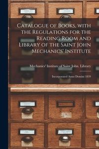 Produktbild: Catalogue of Books, With the Regulations for the Reading Room and Library of the Saint John Mechanics' Institute [microform]: Incorporated Anno Domini
