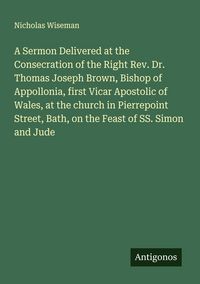 Produktbild: A Sermon Delivered at the Consecration of the Right Rev. Dr. Thomas Joseph Brown, Bishop of Appollonia, first Vicar Apostolic of Wales, at the church in Pierrepoint Street, Bath, on the Feast of SS. Simon and Jude