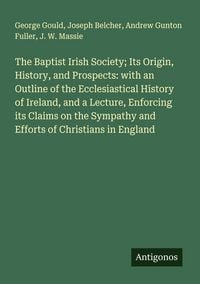 Produktbild: The Baptist Irish Society; Its Origin, History, and Prospects: with an Outline of the Ecclesiastical History of Ireland, and a Lecture, Enforcing its Claims on the Sympathy and Efforts of Christians in England