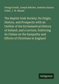 Produktbild: The Baptist Irish Society; Its Origin, History, and Prospects: with an Outline of the Ecclesiastical History of Ireland, and a Lecture, Enforcing its