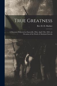 Produktbild: True Greatness: a Discourse Delivered at Zanesville, Ohio, April 19th, 1865, on Occasion of the Death of Abraham Lincoln