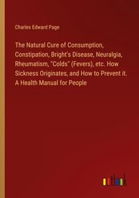 Produktbild: The Natural Cure of Consumption, Constipation, Bright's Disease, Neuralgia, Rheumatism, "Colds" (Fevers), etc. How Sickness Originates, and How to Prevent it. A Health Manual for People