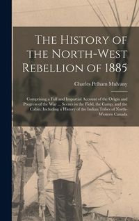 Produktbild: The History of the North-West Rebellion of 1885: Comprising a Full and Impartial Account of the Origin and Progress of the War ... Scenes in the Field