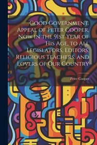 Produktbild: Good Government. Appeal of Peter Cooper, now in the 91st Year of his age, to all Legislators, Editors, Religious Teachers, and Lovers of our Country