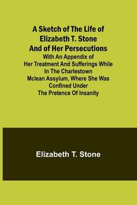 Produktbild: A Sketch of the Life of Elizabeth T. Stone and of Her Persecutions; With an Appendix of Her Treatment and Sufferings While in the Charlestown McLean A