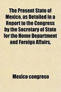 Produktbild: The Present State of Mexico, as Detailed in a Report to the Congress by the Secretary of State for the Home Department and Foreign Affairs,