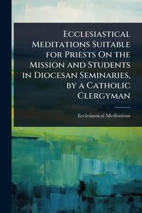 Produktbild: Ecclesiastical Meditations Suitable for Priests On the Mission and Students in Diocesan Seminaries, by a Catholic Clergyman