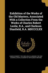 Produktbild: Exhibition of the Works of the Old Masters, Associated With a Collection From the Works of Charles Robert Leslie, R.A., and Clarkson Stanfield, R.A. MDCCCLXX