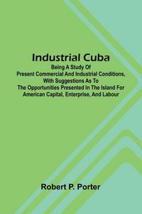 Produktbild: Industrial Cuba; Being A Study Of Present Commercial And Industrial Conditions, With Suggestions As To The Opportunities Presented In The Island For A