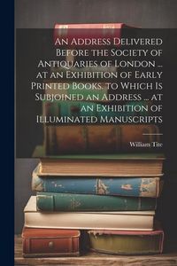 Produktbild: An Address Delivered Before the Society of Antiquaries of London ... at an Exhibition of Early Printed Books. to Which Is Subjoined an Address ... at