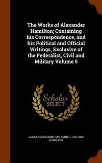 Produktbild: The Works of Alexander Hamilton; Containing his Correspondence, and his Political and Official Writings, Exclusive of the Federalist, Civil and Milita