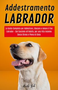 Produktbild: Addestramento Labrador: La Guida Completa per Addestrare, Educare e Amare il Tuo Labrador - Dal Cucciolo all'Adulto, per una Vita Insieme Senza Stress