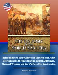Produktbild: U.S. Army in the World War I Era: Heroic Battles of the Doughboys in the Great War, Army Reorganization to Fight in Europe, German Offensives, Chemica