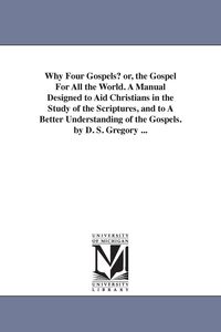 Produktbild: Why Four Gospels? or, the Gospel For All the World. A Manual Designed to Aid Christians in the Study of the Scriptures, and to A Better Understanding of the Gospels. by D. S. Gregory ...