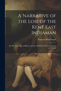Produktbild: A Narrative of the Loss of the Kent East Indiaman: By Fire, in the Bay of Biscay, On the 1St March 1825. in a Letter to a Friend