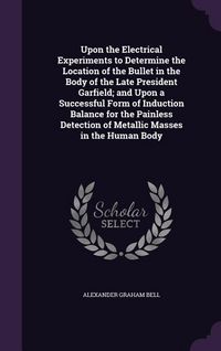Produktbild: Upon the Electrical Experiments to Determine the Location of the Bullet in the Body of the Late President Garfield; and Upon a Successful Form of Induction Balance for the Painless Detection of Metallic Masses in the Human Body