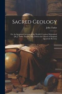 Produktbild: Sacred Geology; Or, the Scriptural Account of the World's Creation Maintained [By J. Tudor. Papers, Orig. Publ in the Church of England Quarterly Revi
