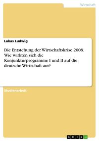 Produktbild: Die Entstehung der Wirtschaftskrise 2008. Wie wirkten sich die Konjunkturprogramme I und II auf die deutsche Wirtschaft aus?
