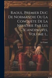 Produktbild: Raoul, Premier Duc De Normandie Ou La Conqu&ecirc;te De La Neustrie Par Les Scandinaves, Volume 1...