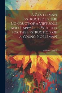 Produktbild: A Gentleman Instructed in the Conduct of a Virtuous and Happy Life [electronic Resource]. Written for the Instruction of a Young Nobleman