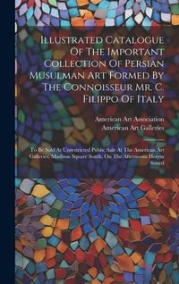 Produktbild: Illustrated Catalogue Of The Important Collection Of Persian Musulman Art Formed By The Connoisseur Mr. C. Filippo Of Italy: To Be Sold At Unrestricte