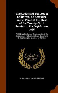 Produktbild: The Codes and Statutes of California, As Amended and in Force at the Close of the Twenty-Sixth Session of the Legislature, 1885: With Notes Containing
