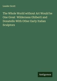 Produktbild: The Whole World without Art Would be One Great Wilderness Ghiberti and Donatello With Other Early Italian Sculptors