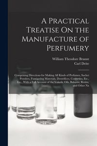 Produktbild: A Practical Treatise On the Manufacture of Perfumery: Comprising Directions for Making All Kinds of Perfumes, Sachet Powders, Fumigating Materials, De