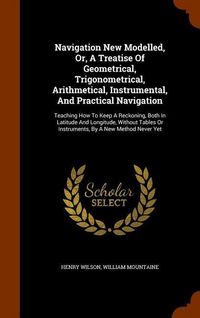 Produktbild: Navigation New Modelled, Or, A Treatise Of Geometrical, Trigonometrical, Arithmetical, Instrumental, And Practical Navigation