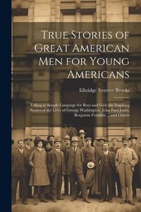 Produktbild: True Stories of Great American men for Young Americans; Telling in Simple Language for Boys and Girls the Inspiring Stories of the Lives of George Was