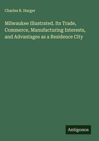 Produktbild: Milwaukee Illustrated. Its Trade, Commerce, Manufacturing Interests, and Advantages as a Residence City