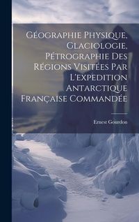 Produktbild: G&eacute;ographie Physique, Glaciologie, P&eacute;trographie Des R&eacute;gions Visit&eacute;es Par L'expedition Antarctique Fran&ccedil;aise Command&eacute;e