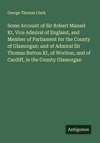 Produktbild: Some Account of Sir Robert Mansel Kt, Vice Admiral of England, and Member of Parliament for the County of Glamorgan; and of Admiral Sir Thomas Button
